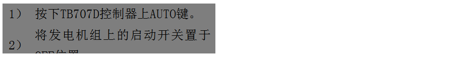 文本框: 1）	按下TB707D控制器上AUTO鍵。
2）	將發(fā)電機(jī)組上的啟動開關(guān)置于OFF位置。
3）	將ATS柜上的供電選擇開關(guān)置于AUTO位置。（即自動位置）

